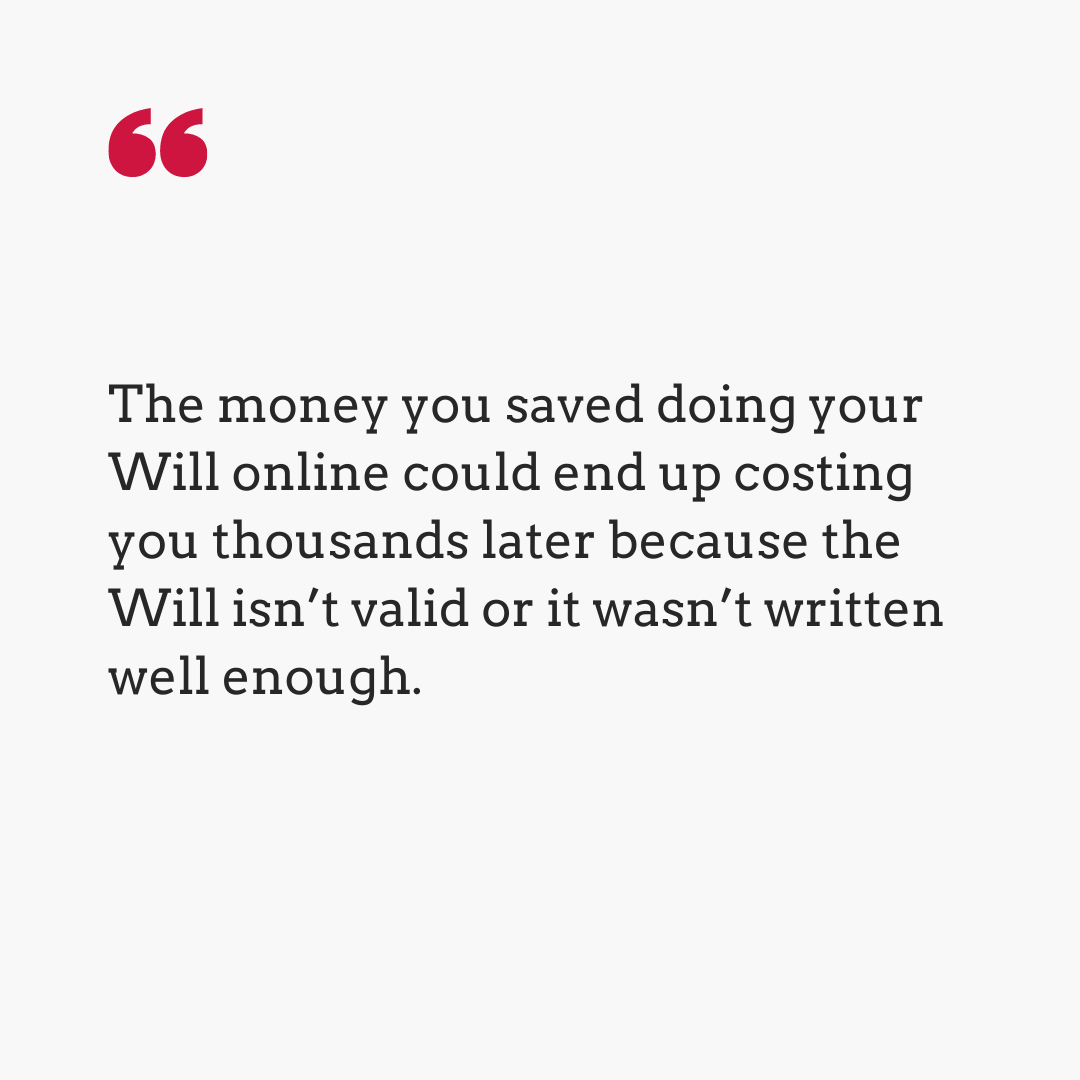 The money you saved doing your Will online could end up costing you thousands later because the Will isn't valid or it wasn't written well enough.